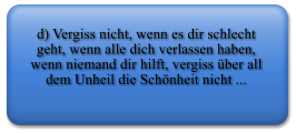 d) Vergiss nicht, wenn es dir schlecht geht, wenn alle dich verlassen haben, wenn niemand dir hilft, vergiss ber all dem Unheil die Schnheit nicht ...
