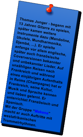 Thomas Junger - begann mit 13 Jahren Gitarre zu spielen, spter kamen weitere Instrumente dazu (Mandoline, Ukulele, Mundharmonika, Djemb, ...). Er spielte anfangs vor allem englische, spter auch franzsische Coverversionen bekannter und unbekannter Lieder. Auf unzhligen Reisen nach Frankreich und whrend eines einjhrigen Aufenthalts in Reims (Champagne) hat er Frankreich, seine Kultur, Musik und Sprache kennen und lieben gelernt. Er unterrichtet Franzsisch und Spanisch.  Mit der Gruppe Makena macht er auch Auftritte mit westafrikanischen Trommelrhythmen.