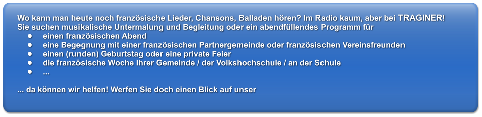 Wo kann man heute noch franzsische Lieder, Chansons, Balladen hren? Im Radio kaum, aber bei TRAGINER! Sie suchen musikalische Untermalung und Begleitung oder ein abendfllendes Programm fr 	einen franzsischen Abend 	eine Begegnung mit einer franzsischen Partnergemeinde oder franzsischen Vereinsfreunden 	einen (runden) Geburtstag oder eine private Feier 	die franzsische Woche Ihrer Gemeinde / der Volkshochschule / an der Schule 	...														  ... da knnen wir helfen! Werfen Sie doch einen Blick auf unser