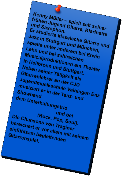 Kenny Mller  spielt seit seiner frhen Jugend Gitarre, Klarinette und Saxophon. Er studierte klassische Gitarre und Jazz in Stuttgart und Mnchen, spielte unter anderem bei Erwin Lehn und bei zahlreichen Musicalproduktionen am Theater in Heilbronn und Stuttgart. Neben seiner Ttigkeit als Gitarrenlehrer an der CJD Jugendmusikschule Vaihingen Enz musiziert er in der Tanz- und Showband   dem Unterhaltungstrio                                  und bei                   (Rock, Pop, Soul). Die Chansons von Traginer bereichert er vor allem mit seinem einfhlsam begleitenden Gitarrenspiel.