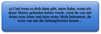 a) Und wenn es dich dann gibt, mein Sohn, wenn ich deine Mutter gefunden haben werde, wirst du von mir deine erste Jeans und dein erstes Mofa bekoomen, du wirst von mir die Schimpfwrter lernen ...