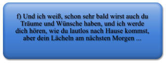 f) Und ich wei, schon sehr bald wirst auch du Trume und Wnsche haben, und ich werde dich hren, wie du lautlos nach Hause kommst, aber dein Lcheln am nchsten Morgen ...