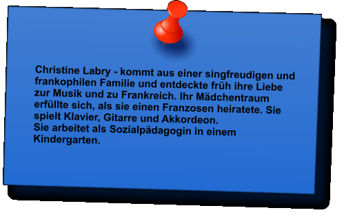 Christine Labry - kommt aus einer singfreudigen und frankophilen Familie und entdeckte frh ihre Liebe zur Musik und zu Frankreich. Ihr Mdchentraum erfllte sich, als sie einen Franzosen heiratete. Sie spielt Klavier, Gitarre und Akkordeon.  Sie arbeitet als Sozialpdagogin in einem Kindergarten.